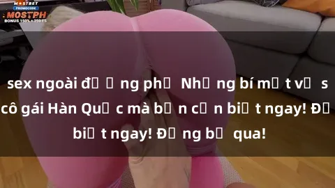 sex ngoài đường phố Những bí mật về sex của các cô gái Hàn Quốc mà bạn cần biết ngay! Đừng bỏ qua!