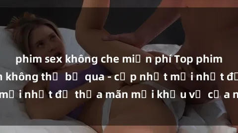 phim sex không che miễn phí Top phim sex hay nhất bạn không thể bỏ qua - cập nhật mới nhất để thỏa mãn mọi khẩu vị của người xem.