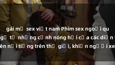 gái mỹ sex việt nam Phim sex ngoại quốc: Cái kết bất ngờ từ những cảnh nóng hổi của các diễn viên nổi tiếng trên thế giới, khiến người xem không thể rời mắt