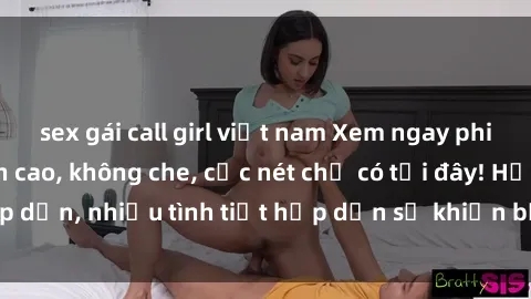 sex gái call girl việt nam Xem ngay phim sex full HD đỉnh cao, không che, cực nét chỉ có tại đây! Hấp dẫn, nhiều tình tiết hấp dẫn sẽ khiến bạn thỏa mãn đắm say.