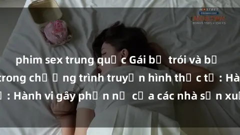 phim sex trung quốc Gái bị trói và bị ép buộc làm tình trong chương trình truyền hình thực tế: Hành vi gây phẫn nộ của các nhà sản xuất và người xem.