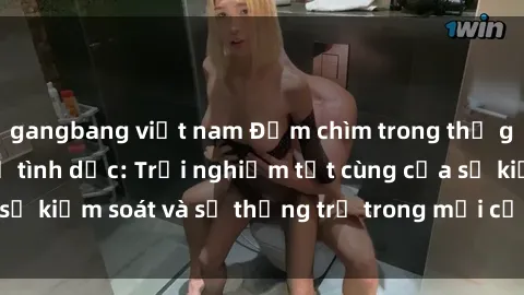 gangbang việt nam Đắm chìm trong thế giới phim sex nô lệ tình dục: Trải nghiệm tột cùng của sự kiểm soát và sự thống trị trong mỗi cảnh quay mãnh liệt