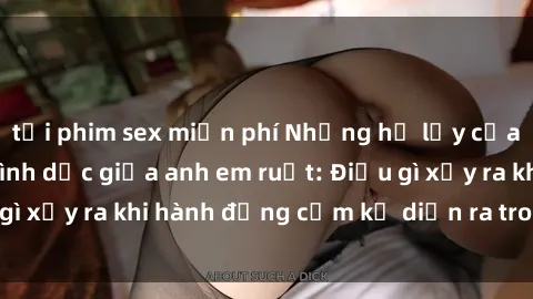tải phim sex miễn phí Những hệ lụy của việc có quan hệ tình dục giữa anh em ruột: Điều gì xảy ra khi hành động cấm kỵ diễn ra trong gia đình?