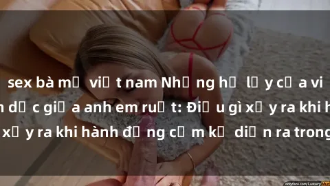 sex bà mẹ việt nam Những hệ lụy của việc có quan hệ tình dục giữa anh em ruột: Điều gì xảy ra khi hành động cấm kỵ diễn ra trong gia đình?