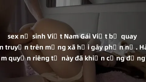 sex nữ sinh Việt Nam Gái Việt bị quay lén khi tắm, clip lan truyền trên mạng xã hội gây phẫn nộ. Hành động vi phạm quyền riêng tư này đã khiến cộng đồng mạng bức xúc và đòi trừng phạt thật nghiêm khắc