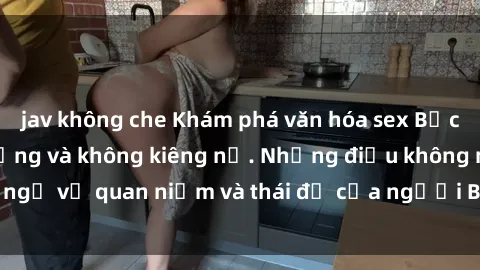 jav không che Khám phá văn hóa sex Bắc Âu: Sự tự do, đa dạng và không kiêng nể. Những điều không ngờ về quan niệm và thái độ của người Bắc Âu đối với tình dục.