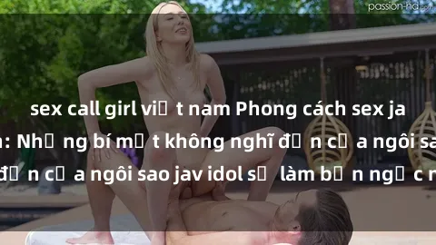 sex call girl việt nam Phong cách sex jav idol siêu hấp dẫn: Những bí mật không nghĩ đến của ngôi sao jav idol sẽ làm bạn ngạc nhiên!