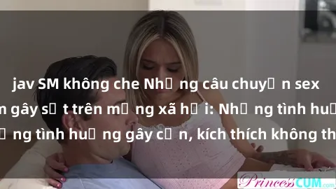 jav SM không che Những câu chuyện sex sinh viên Việt Nam gây sốt trên mạng xã hội: Những tình huống gây cấn, kích thích không thể bỏ qua