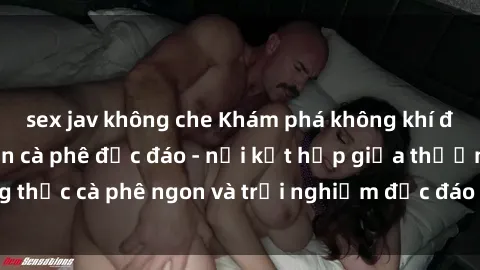 sex jav không che Khám phá không khí độc đáo tại sex quán cà phê độc đáo - nơi kết hợp giữa thưởng thức cà phê ngon và trải nghiệm độc đáo của không gian sex shop.