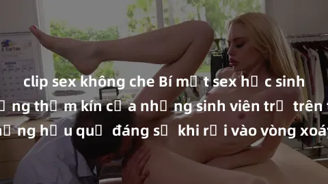 clip sex không che Bí mật sex học sinh không che: Cuộc sống thầm kín của những sinh viên trẻ trên trường. Những hậu quả đáng sợ khi rơi vào vòng xoáy của tình dục từ tuổi mới lớn.
