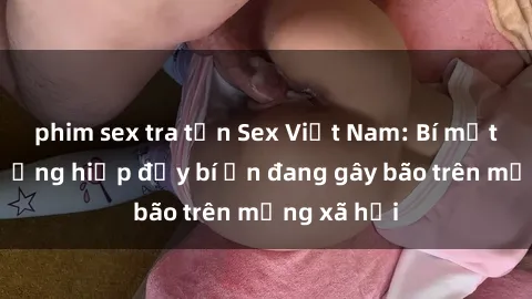 phim sex tra tấn Sex Việt Nam: Bí mật về vụ cưỡng hiếp đầy bí ẩn đang gây bão trên mạng xã hội