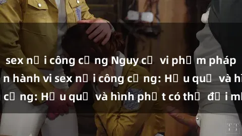 sex nơi công cộng Nguy cơ vi phạm pháp luật khi thực hiện hành vi sex nơi công cộng: Hậu quả và hình phạt có thể đối mặt