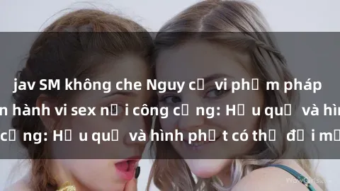 jav SM không che Nguy cơ vi phạm pháp luật khi thực hiện hành vi sex nơi công cộng: Hậu quả và hình phạt có thể đối mặt