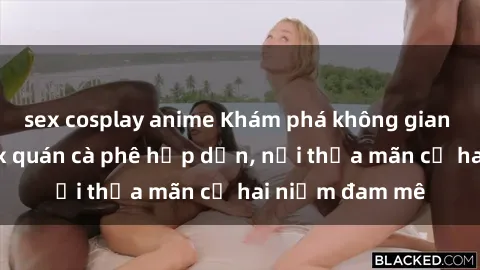 sex cosplay anime Khám phá không gian độc đáo tại sex quán cà phê hấp dẫn, nơi thỏa mãn cả hai niềm đam mê