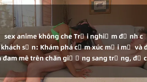 sex anime không che Trải nghiệm đỉnh cao tình yêu tại sex khách sạn: Khám phá cảm xúc mới mẻ và đam mê trên chăn giường sang trọng, độc đáo, không giới hạn.
