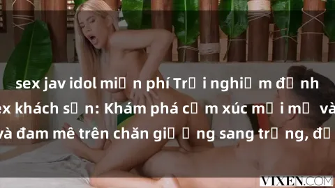 sex jav idol miễn phí Trải nghiệm đỉnh cao tình yêu tại sex khách sạn: Khám phá cảm xúc mới mẻ và đam mê trên chăn giường sang trọng, độc đáo, không giới hạn.
