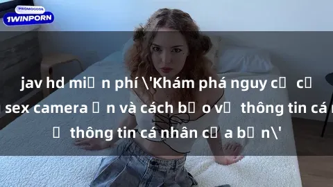 jav hd miễn phí 'Khám phá nguy cơ của việc sử dụng sex camera ẩn và cách bảo vệ thông tin cá nhân của bạn'