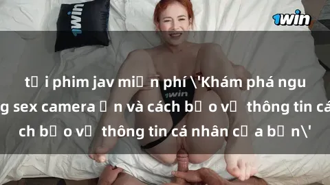 tải phim jav miễn phí 'Khám phá nguy cơ của việc sử dụng sex camera ẩn và cách bảo vệ thông tin cá nhân của bạn'