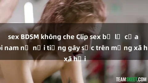 sex BDSM không che Clip sex bị lộ của đôi nam nữ nổi tiếng gây sốc trên mạng xã hội