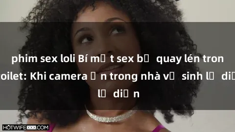phim sex loli Bí mật sex bị quay lén trong toilet: Khi camera ẩn trong nhà vệ sinh lộ diện