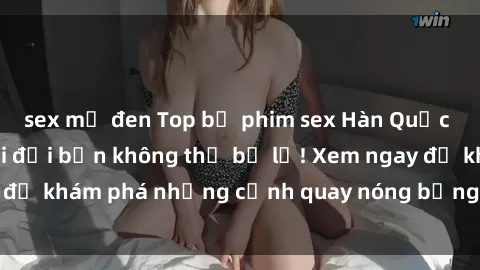 sex mỹ đen Top bộ phim sex Hàn Quốc hot nhất mọi thời đại bạn không thể bỏ lỡ! Xem ngay để khám phá những cảnh quay nóng bỏng, đầy nghẹt thở!