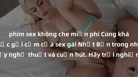 phim sex không che miễn phí Cùng khám phá vẻ đẹp và sức gợi cảm của sex gái Nhật Bản trong những bộ phim đầy nghệ thuật và cuốn hút. Hãy trải nghiệm cảm xúc đầy mới mẻ và sống động từ những cảnh quay 