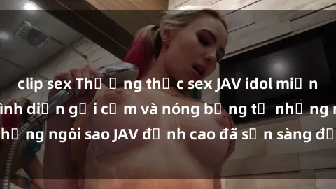 clip sex Thưởng thức sex JAV idol miễn phí: Những màn trình diễn gợi cảm và nóng bỏng từ những ngôi sao JAV đỉnh cao đã sẵn sàng để bạn khám phá.