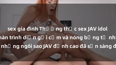 sex gia đình Thưởng thức sex JAV idol miễn phí: Những màn trình diễn gợi cảm và nóng bỏng từ những ngôi sao JAV đỉnh cao đã sẵn sàng để bạn khám phá.