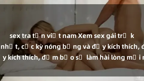 sex tra tấn việt nam Xem sex gái trẻ không che hấp dẫn nhất, cực kỳ nóng bỏng và đầy kích thích, đảm bảo sẽ làm hài lòng mọi người!