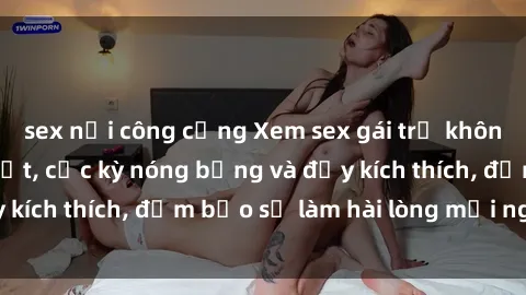 sex nơi công cộng Xem sex gái trẻ không che hấp dẫn nhất, cực kỳ nóng bỏng và đầy kích thích, đảm bảo sẽ làm hài lòng mọi người!