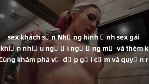 sex khách sạn Những hình ảnh sex gái sinh viên Việt Nam khiến nhiều người ngưỡng mộ và thèm khát. Cùng khám phá vẻ đẹp gợi cảm và quyến rũ của những cô gái trẻ này.