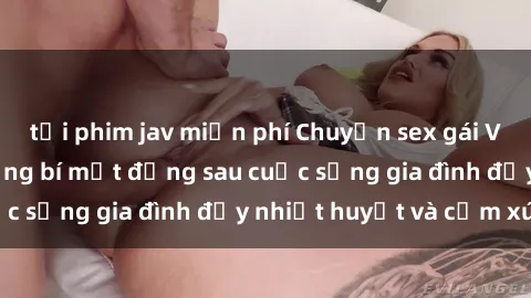 tải phim jav miễn phí Chuyện sex gái Việt có chồng: Những bí mật đằng sau cuộc sống gia đình đầy nhiệt huyết và cảm xúc
