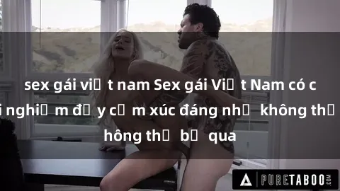 sex gái việt nam Sex gái Việt Nam có con: Trải nghiệm đầy cảm xúc đáng nhớ không thể bỏ qua