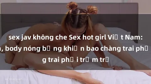 sex jav không che Sex hot girl Việt Nam: Mặt xinh, body nóng bỏng khiến bao chàng trai phải trầm trồ
