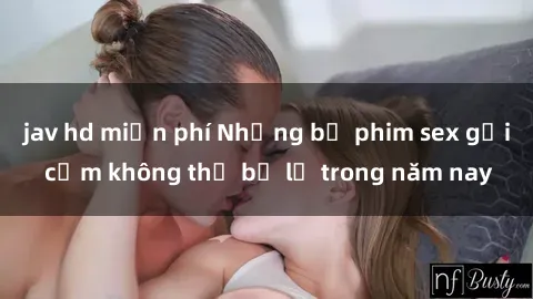 jav hd miễn phí Những bộ phim sex gợi cảm không thể bỏ lỡ trong năm nay