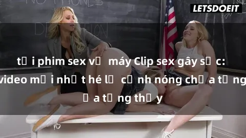 tải phim sex về máy Clip sex gây sốc: Loạt video mới nhất hé lộ cảnh nóng chưa từng thấy