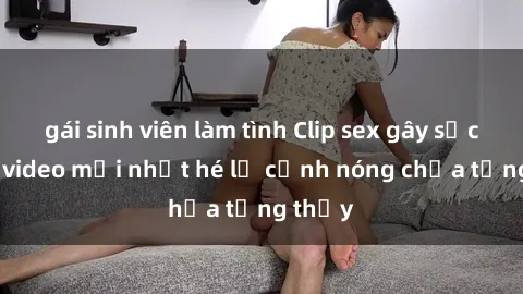gái sinh viên làm tình Clip sex gây sốc: Loạt video mới nhất hé lộ cảnh nóng chưa từng thấy