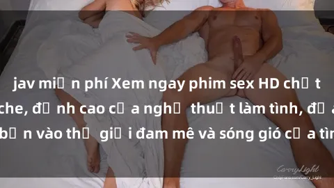 jav miễn phí Xem ngay phim sex HD chất lượng cao không che, đỉnh cao của nghệ thuật làm tình, đưa bạn vào thế giới đam mê và sóng gió của tình yêu không giới hạn.