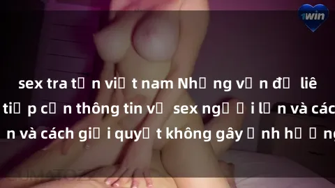 sex tra tấn việt nam Những vấn đề liên quan đến việc tiếp cận thông tin về sex người lớn và cách giải quyết không gây ảnh hưởng đến trẻ em