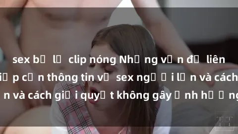 sex bị lộ clip nóng Những vấn đề liên quan đến việc tiếp cận thông tin về sex người lớn và cách giải quyết không gây ảnh hưởng đến trẻ em