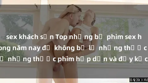 sex khách sạn Top những bộ phim sex hay nhất nên xem trong năm nay để không bỏ lỡ những thước phim hấp dẫn và đầy kịch tính.