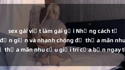 sex gái việt làm gái gọi Những cách tải phim sex về máy đơn giản và nhanh chóng để thỏa mãn nhu cầu giải trí của bạn ngay tại nhà