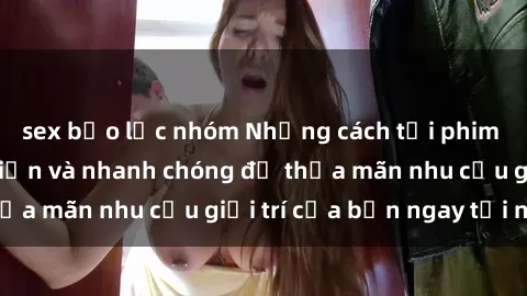sex bạo lực nhóm Những cách tải phim sex về máy đơn giản và nhanh chóng để thỏa mãn nhu cầu giải trí của bạn ngay tại nhà