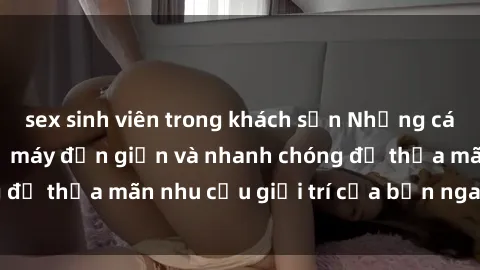 sex sinh viên trong khách sạn Những cách tải phim sex về máy đơn giản và nhanh chóng để thỏa mãn nhu cầu giải trí của bạn ngay tại nhà