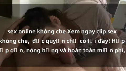 sex online không che Xem ngay clip sex không che cực hot, không che,  độc quyền chỉ có tại đây! Hấp dẫn, nóng bỏng và hoàn toàn miễn phí, không thể bỏ qua!