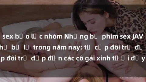 sex bạo lực nhóm Những bộ phim sex JAV hot nhất không thể bỏ lỡ trong năm nay: từ cặp đôi trẻ đẹp đến các cô gái xinh tươi đầy sức hút.