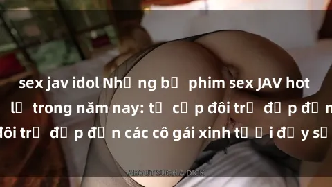 sex jav idol Những bộ phim sex JAV hot nhất không thể bỏ lỡ trong năm nay: từ cặp đôi trẻ đẹp đến các cô gái xinh tươi đầy sức hút.