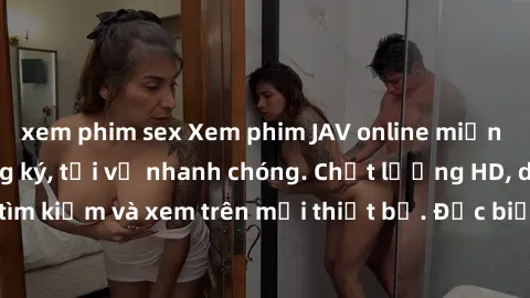 xem phim sex Xem phim JAV online miễn phí không cần đăng ký, tải về nhanh chóng. Chất lượng HD, dễ dàng tìm kiếm và xem trên mọi thiết bị. Đặc biệt, không quảng cáo làm phiền.