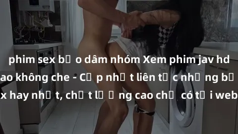 phim sex bạo dâm nhóm Xem phim jav hd miễn phí đỉnh cao không che - Cập nhật liên tục những bộ phim sex hay nhất, chất lượng cao chỉ có tại website chuyên nghiệp hàng đầu.