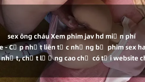 sex ông cháu Xem phim jav hd miễn phí đỉnh cao không che - Cập nhật liên tục những bộ phim sex hay nhất, chất lượng cao chỉ có tại website chuyên nghiệp hàng đầu.